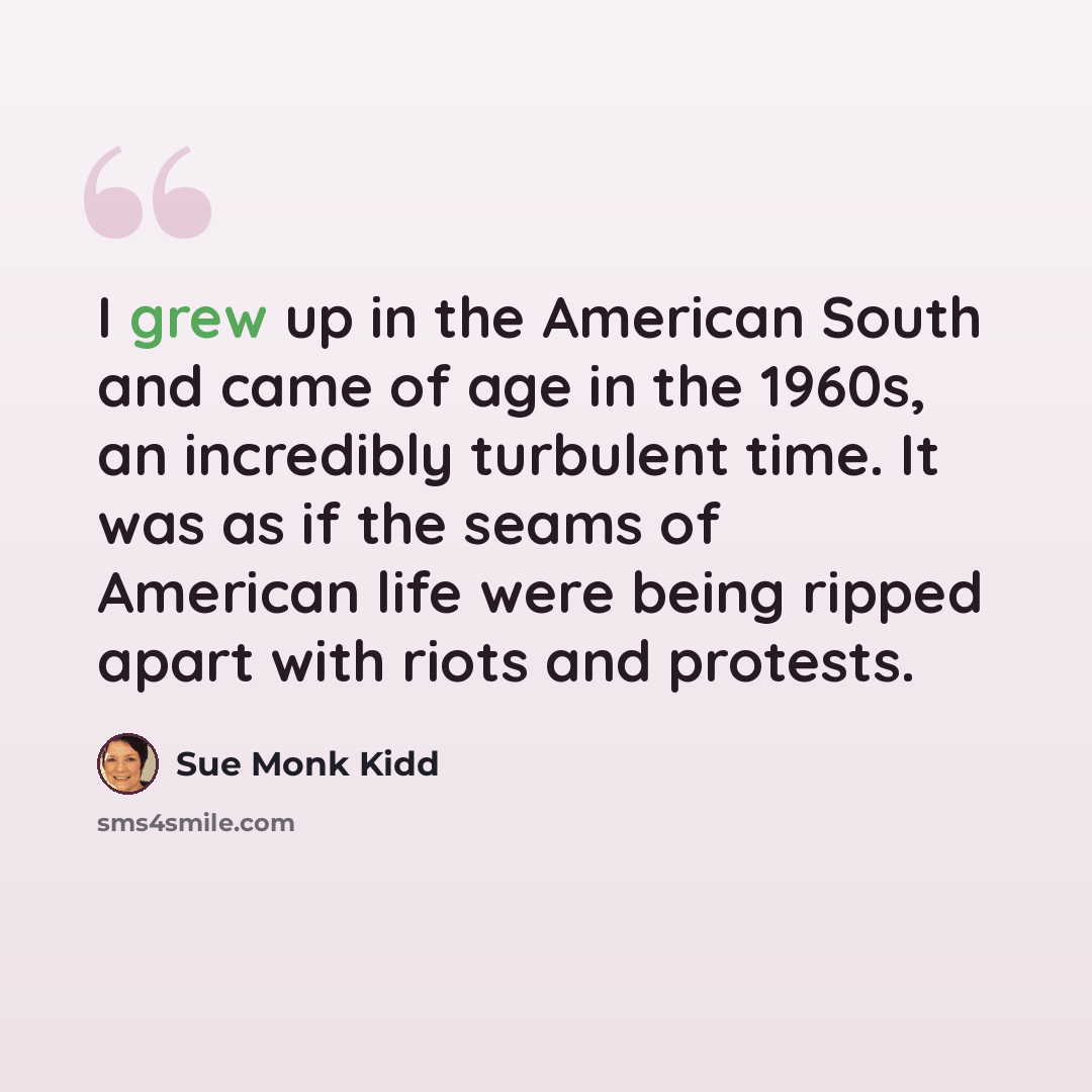 “I grew up in the American South and came of age in the 1960s, an incredibly turbulent time. It was as if the seams of American life were being ripped apart with riots and protests.” quote by Sue Monk Kidd