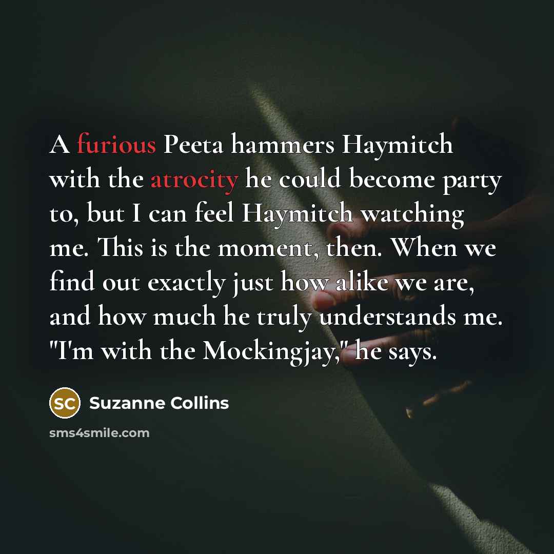 “A furious Peeta hammers Haymitch with the atrocity he could become party to, but I can feel Haymitch watching me. This is the moment, then. When we find out exactly just how alike we are, and how much he truly understands me. "I'm with the Mockingjay," he says.” quote by Suzanne Collins