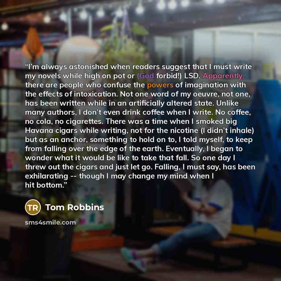 “I’m always astonished when readers suggest that I must write my novels while high on pot or (God forbid!) LSD. Apparently, there are people who confuse the powers of imagination with the effects of intoxication. Not one word of my oeuvre, not one, has been written while in an artificially altered…” quote by Tom Robbins