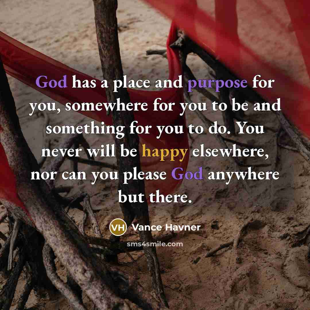 “God has a place and purpose for you, somewhere for you to be and something for you to do. You never will be happy elsewhere, nor can you please God anywhere but there.” quote by Vance Havner