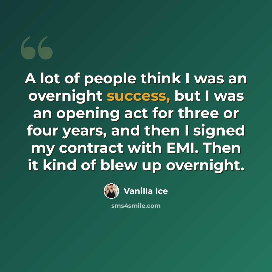 “A lot of people think I was an overnight success, but I was an opening act for three or four years, and then I signed my contract with EMI. Then it kind of blew up overnight.” quote by Vanilla Ice
