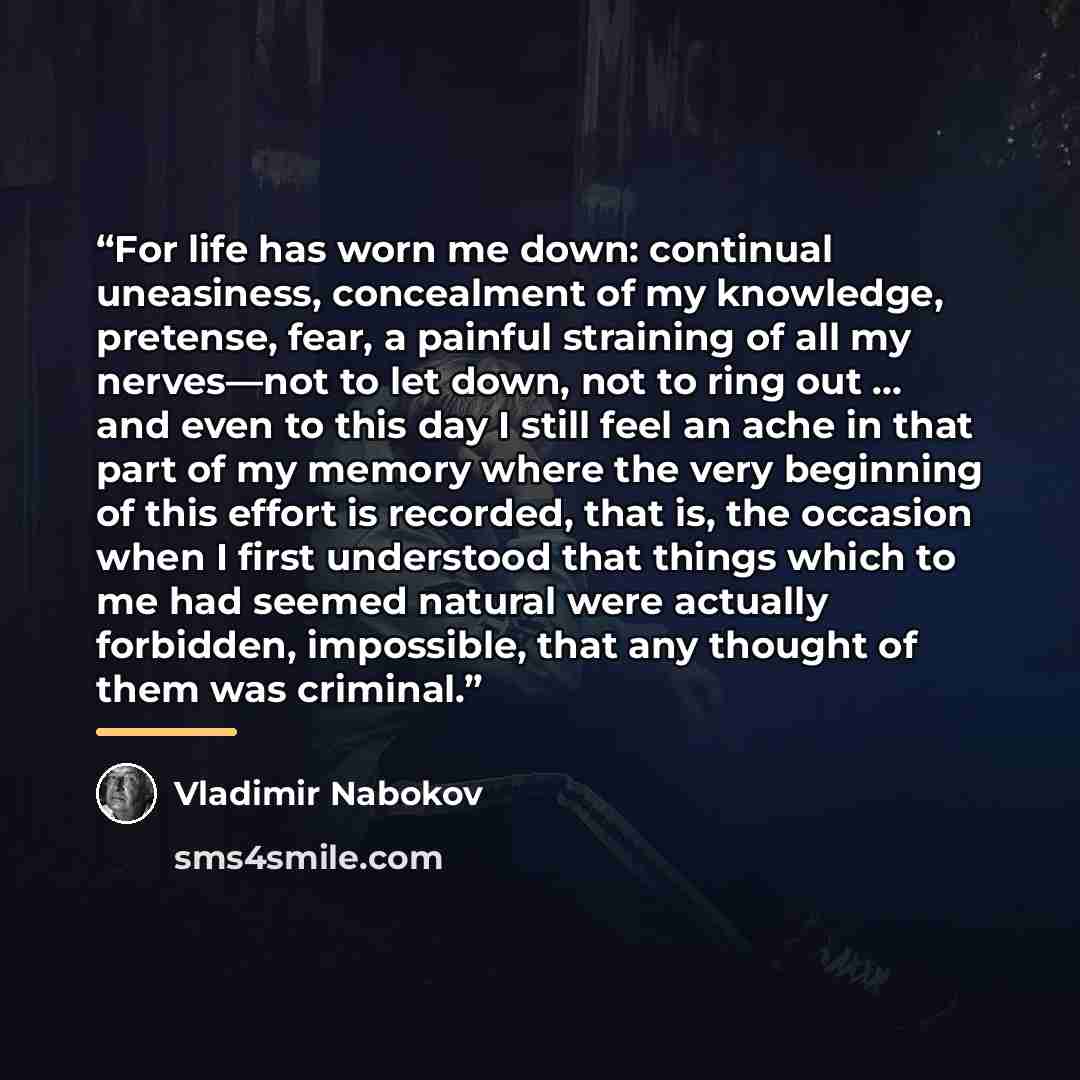 “For life has worn me down: continual uneasiness, concealment of my knowledge, pretense, fear, a painful straining of all my nerves—not to let down, not to ring out … and even to this day I still feel an ache in that part of my memory where the very beginning of this effort is recorded, that is…” quote by Vladimir Nabokov