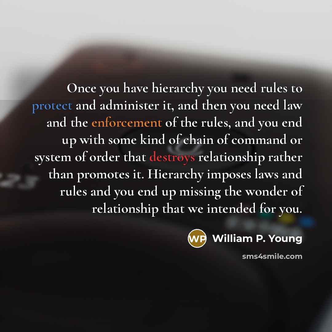 “Once you have hierarchy you need rules to protect and administer it, and then you need law and the enforcement of the rules, and you end up with some kind of chain of command or system of order that destroys relationship rather than promotes it. Hierarchy imposes laws and rules and you end up…” quote by William P. Young