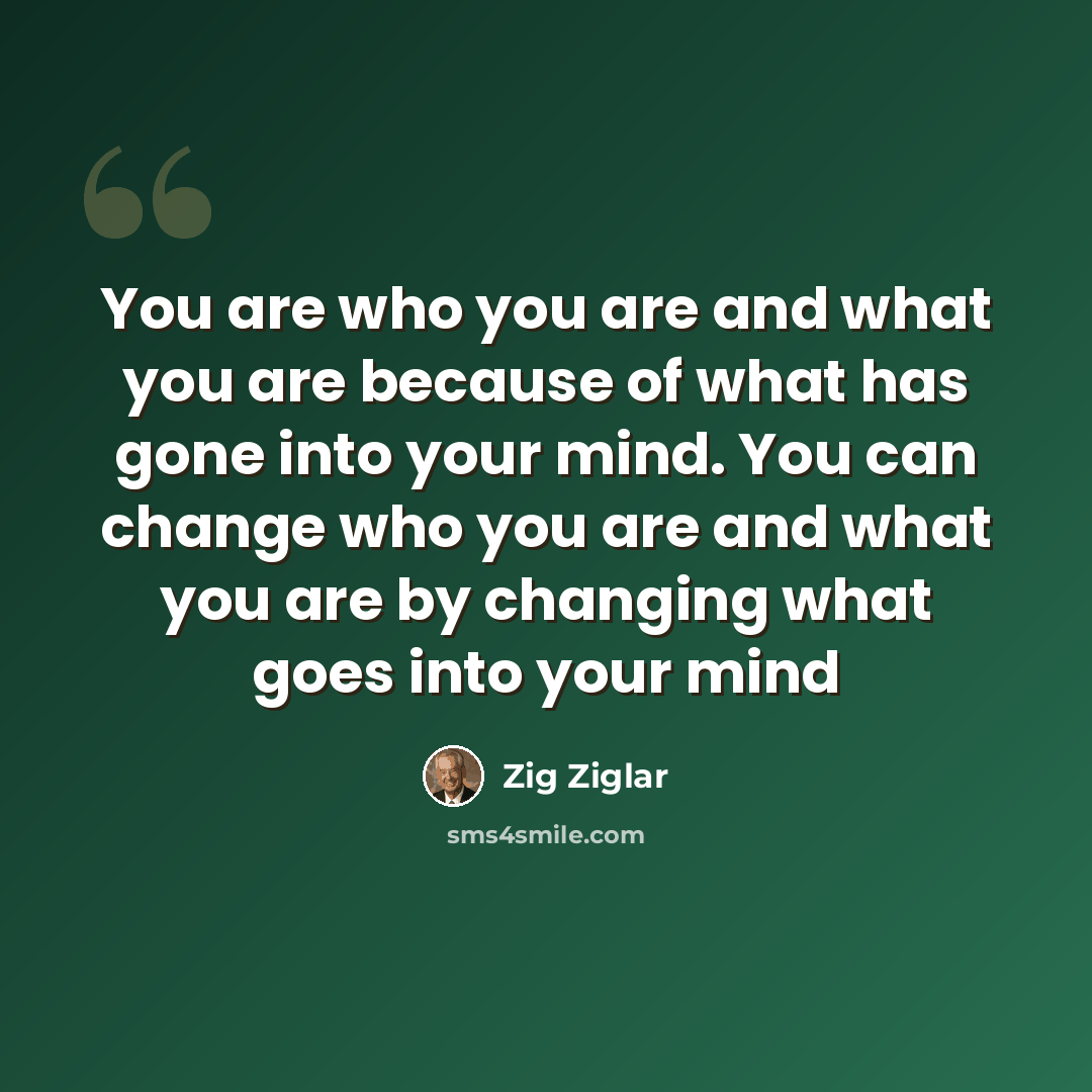 “You are who you are and what you are because of what has gone into your mind. You can change who you are and what you are by changing what goes into your mind” quote by Zig Ziglar