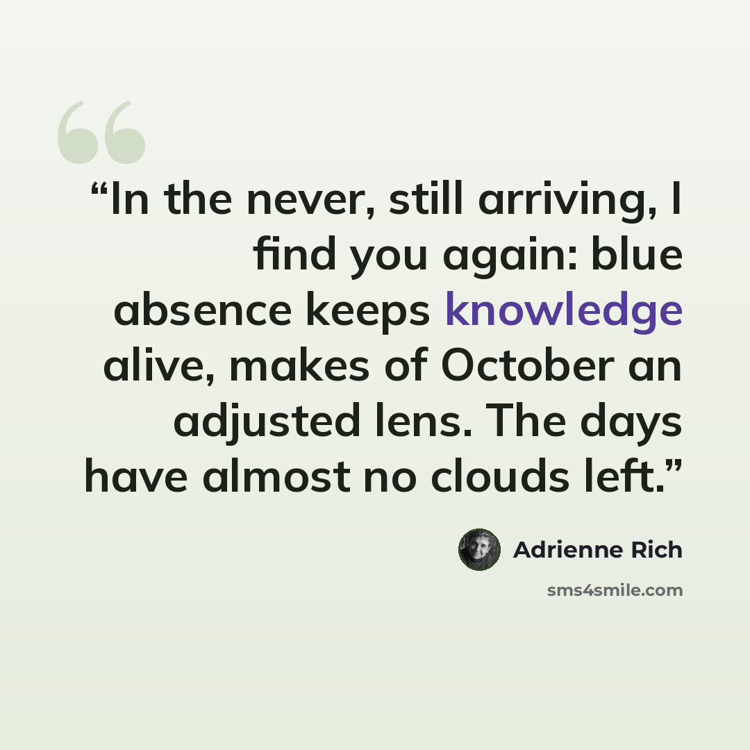 “In the never, still arriving, I find you again: blue absence keeps knowledge alive, makes of October an adjusted lens. The days have almost no clouds left.” quote by Adrienne Rich