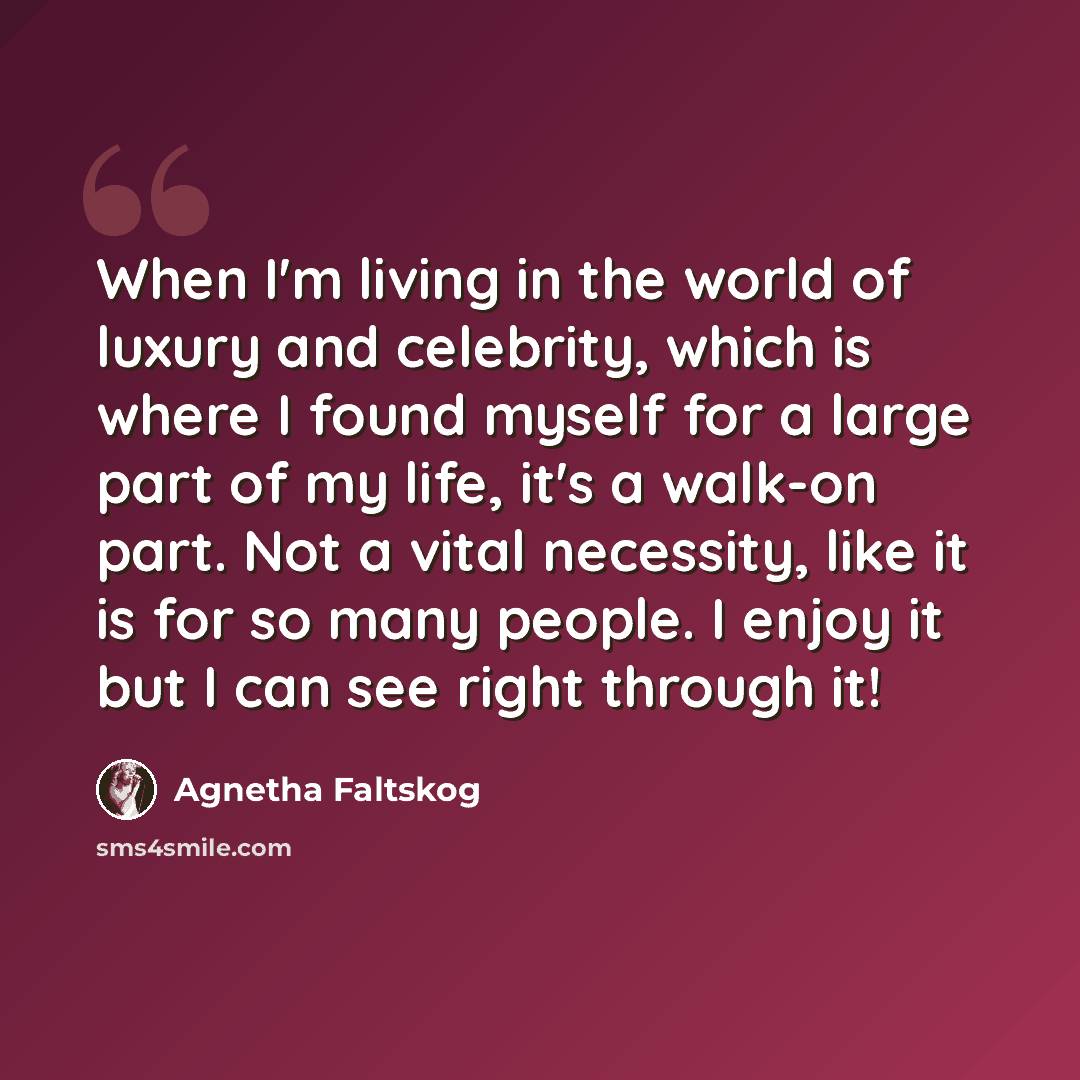 “When I'm living in the world of luxury and celebrity, which is where I found myself for a large part of my life, it's a walk-on part. Not a vital necessity, like it is for so many people. I enjoy it but I can see right through it!” quote by Agnetha Faltskog