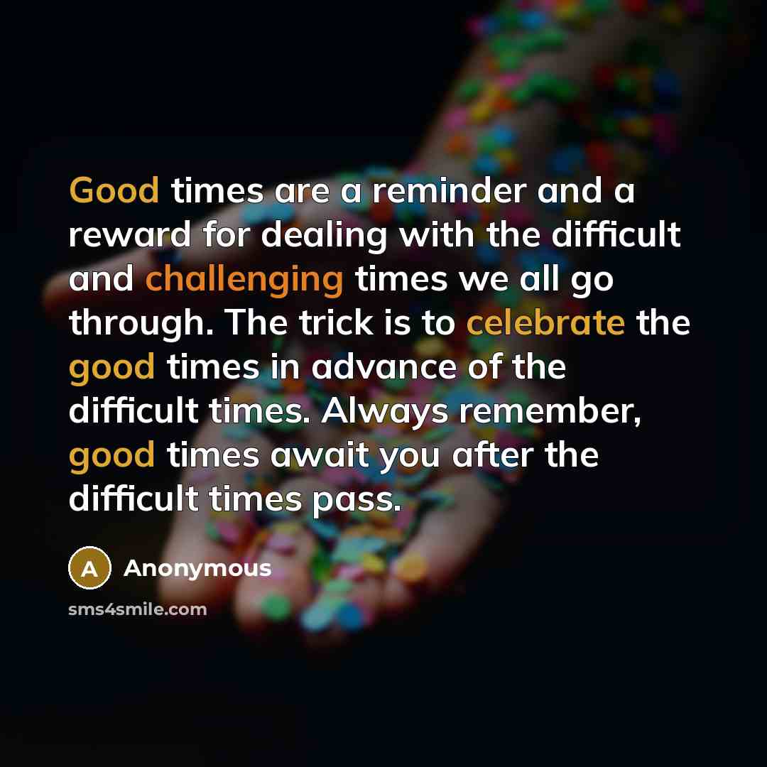 “Good times are a reminder and a reward for dealing with the difficult and challenging times we all go through. The trick is to celebrate the good times in advance of the difficult times. Always remember, good times await you after the difficult times pass.” quote by Anonymous