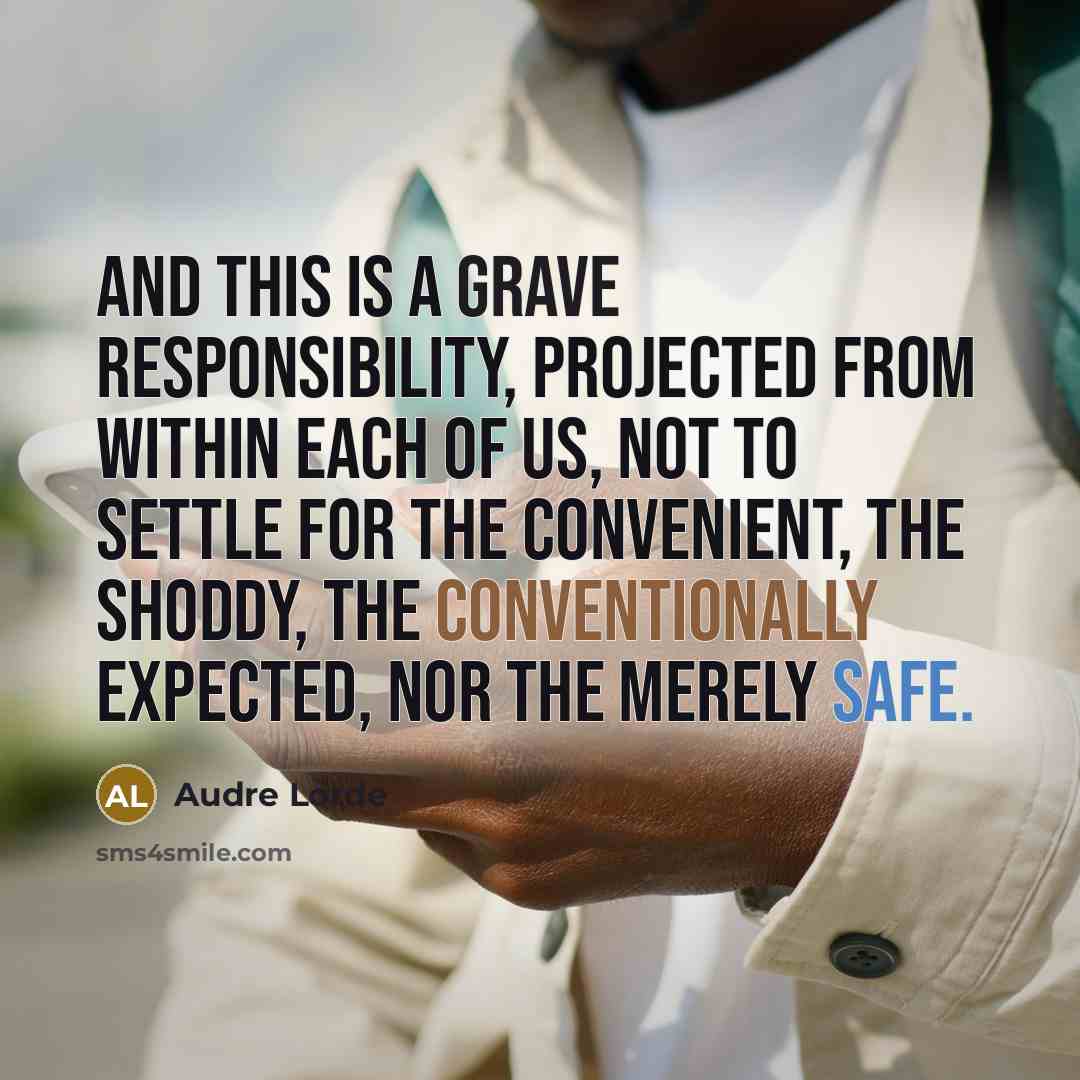 “And this is a grave responsibility, projected from within each of us, not to settle for the convenient, the shoddy, the conventionally expected, nor the merely safe.” quote by Audre Lorde
