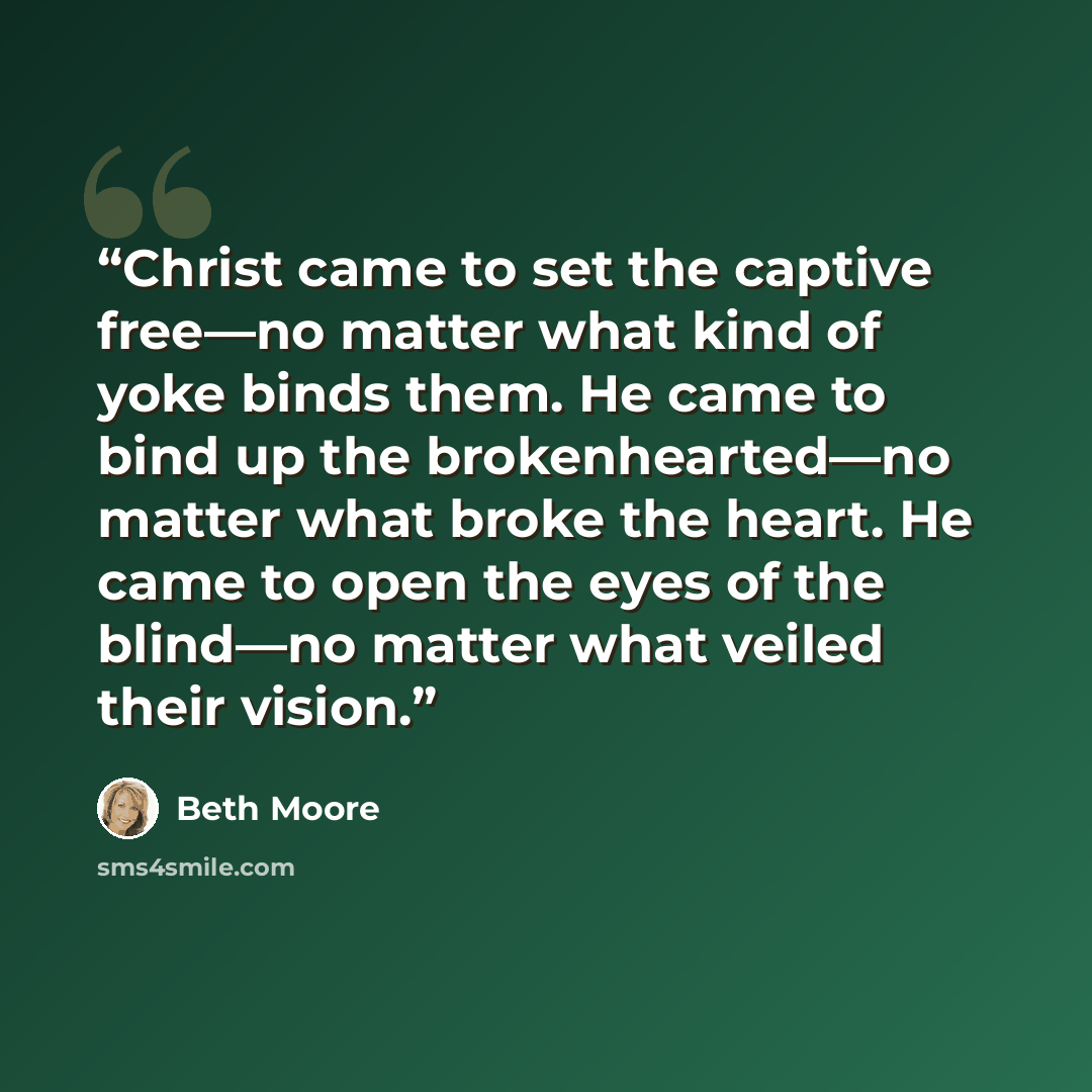 “Christ came to set the captive free—no matter what kind of yoke binds them. He came to bind up the brokenhearted—no matter what broke the heart. He came to open the eyes of the blind—no matter what veiled their vision.” quote by Beth Moore