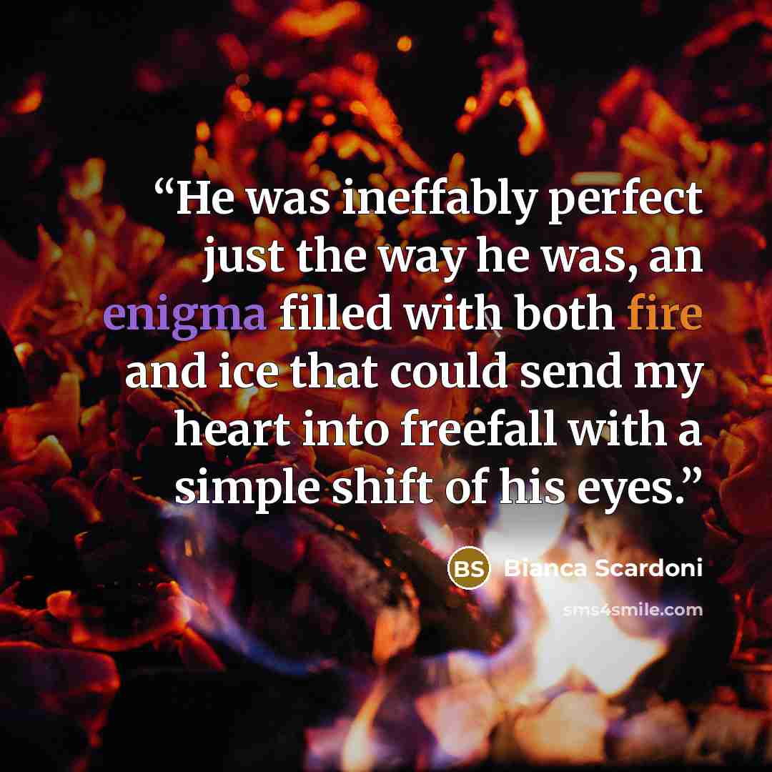 “He was ineffably perfect just the way he was, an enigma filled with both fire and ice that could send my heart into freefall with a simple shift of his eyes.” quote by Bianca Scardoni