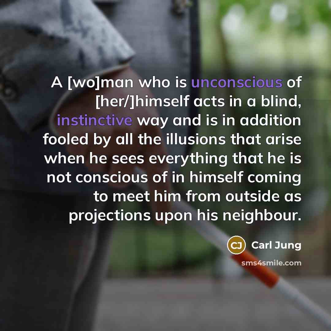 “A [wo]man who is unconscious of [her/]himself acts in a blind, instinctive way and is in addition fooled by all the illusions that arise when he sees everything that he is not conscious of in himself coming to meet him from outside as projections upon his neighbour.” quote by Carl Jung