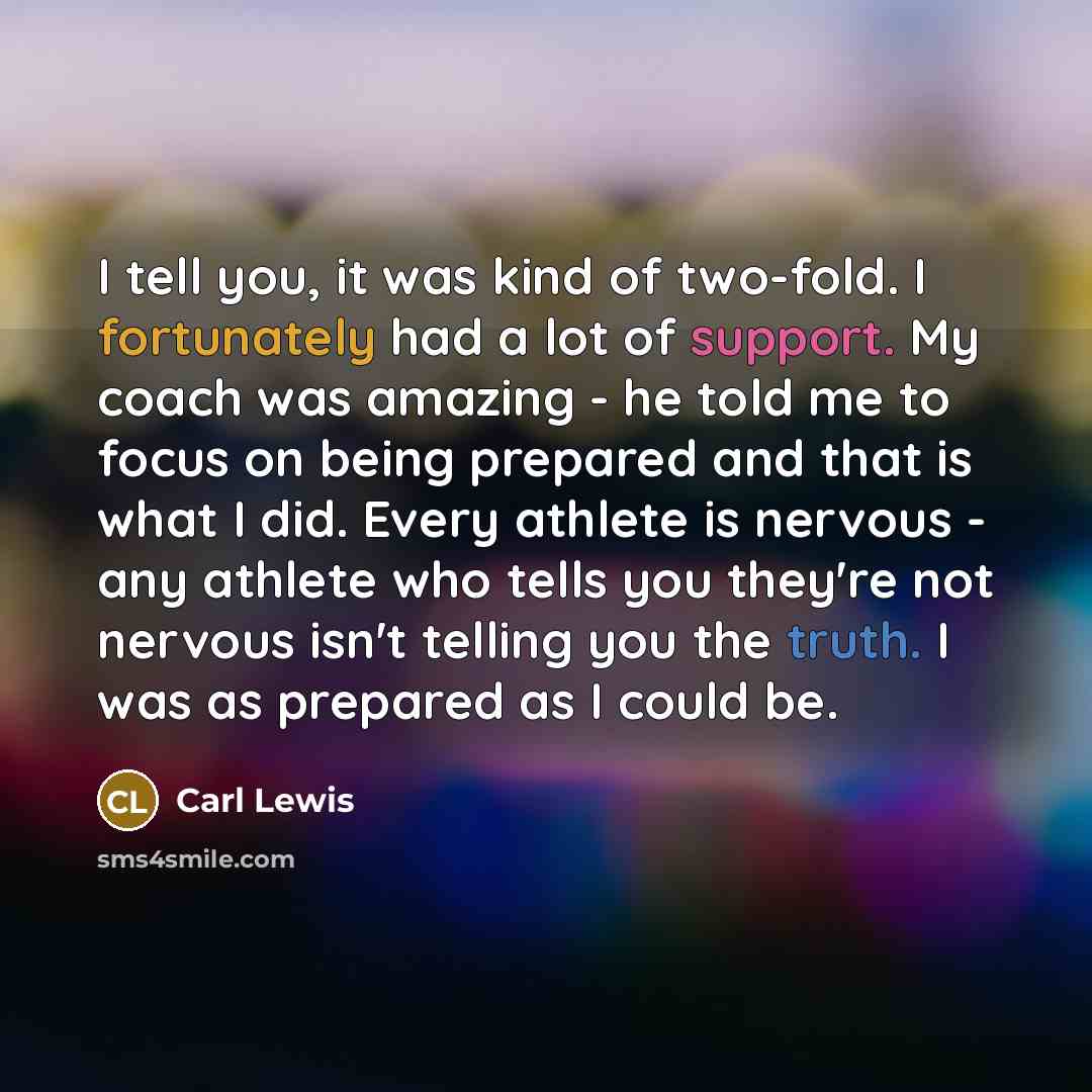 “I tell you, it was kind of two-fold. I fortunately had a lot of support. My coach was amazing - he told me to focus on being prepared and that is what I did. Every athlete is nervous - any athlete who tells you they're not nervous isn't telling you the truth. I was as prepared as I could be.” quote by Carl Lewis