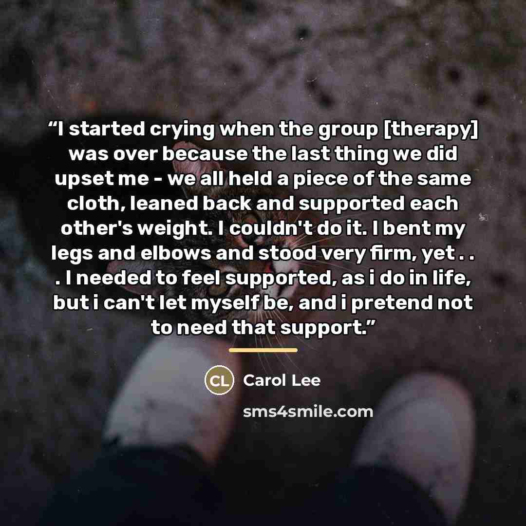 “I started crying when the group [therapy] was over because the last thing we did upset me - we all held a piece of the same cloth, leaned back and supported each other's weight. I couldn't do it. I bent my legs and elbows and stood very firm, yet . . . I needed to feel supported, as i do in life…” quote by Carol Lee