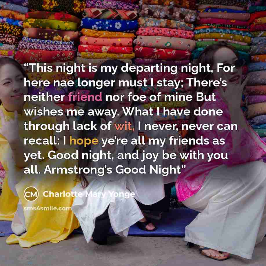 “This night is my departing night, For here nae longer must I stay; There’s neither friend nor foe of mine But wishes me away. What I have done through lack of wit, I never, never can recall: I hope ye’re all my friends as yet. Good night, and joy be with you all. Armstrong’s Good Night” quote by Charlotte Mary Yonge