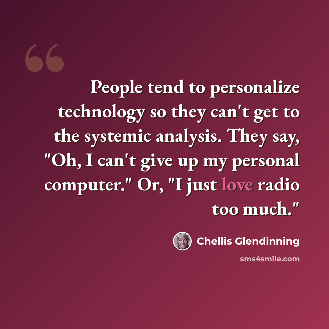 “People tend to personalize technology so they can't get to the systemic analysis. They say, "Oh, I can't give up my personal computer." Or, "I just love radio too much."” quote by Chellis Glendinning