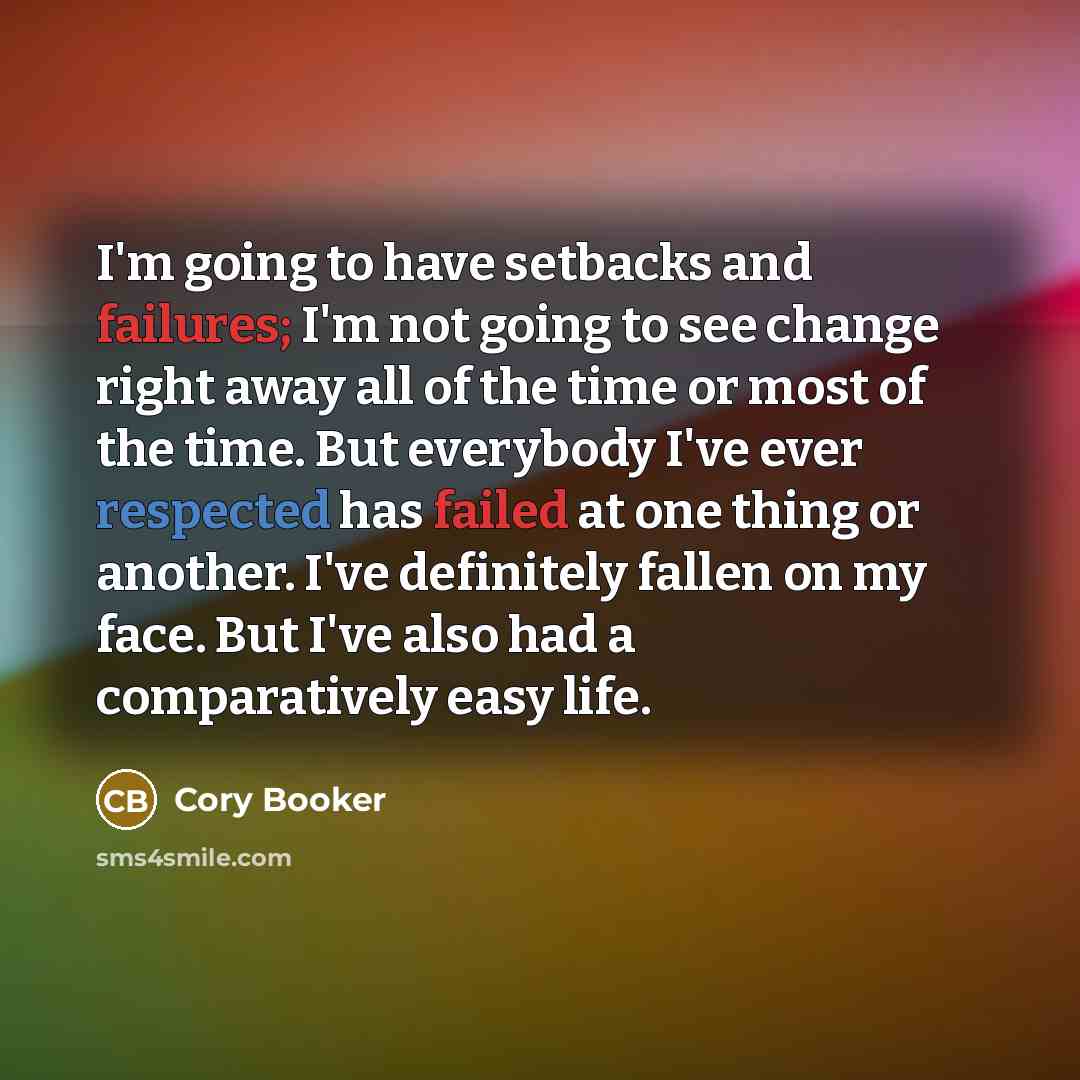 “I'm going to have setbacks and failures; I'm not going to see change right away all of the time or most of the time. But everybody I've ever respected has failed at one thing or another. I've definitely fallen on my face. But I've also had a comparatively easy life.” quote by Cory Booker