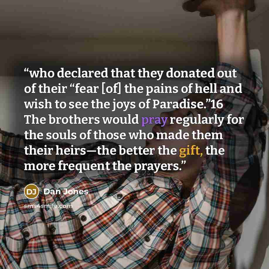 “who declared that they donated out of their “fear [of] the pains of hell and wish to see the joys of Paradise.”16 The brothers would pray regularly for the souls of those who made them their heirs—the better the gift, the more frequent the prayers.” quote by Dan Jones