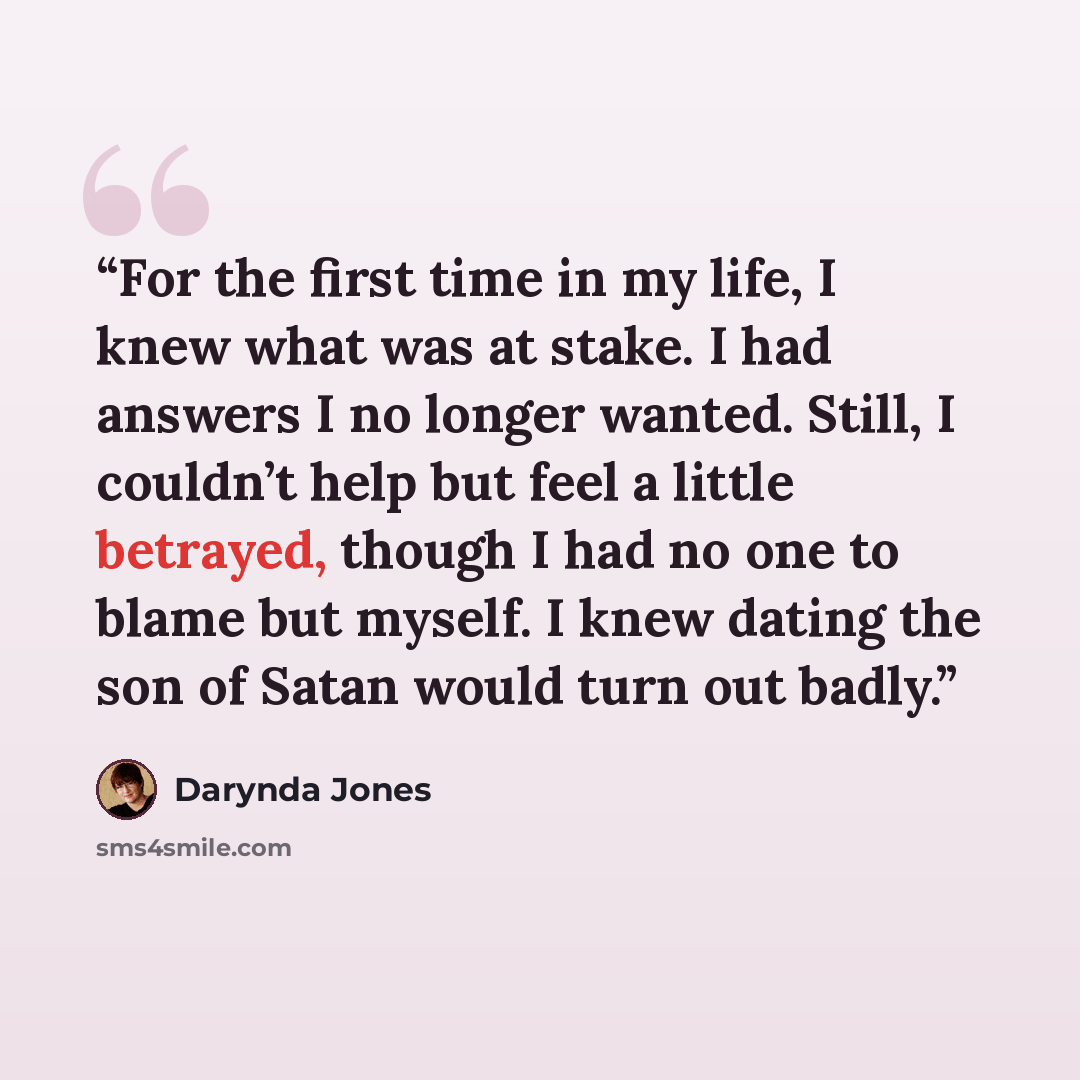 “For the first time in my life, I knew what was at stake. I had answers I no longer wanted. Still, I couldn’t help but feel a little betrayed, though I had no one to blame but myself. I knew dating the son of Satan would turn out badly.” quote by Darynda Jones