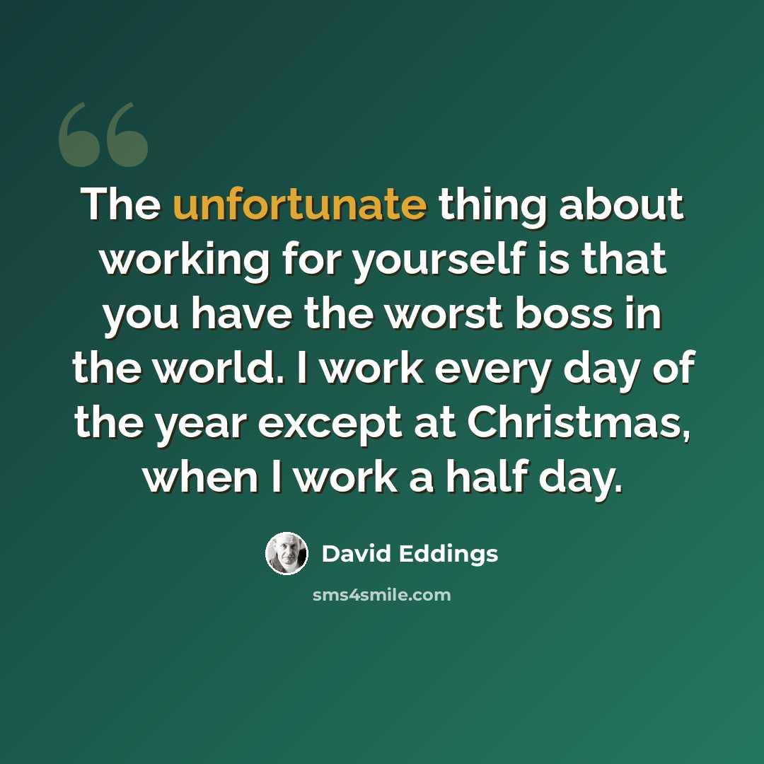 “The unfortunate thing about working for yourself is that you have the worst boss in the world. I work every day of the year except at Christmas, when I work a half day.” quote by David Eddings