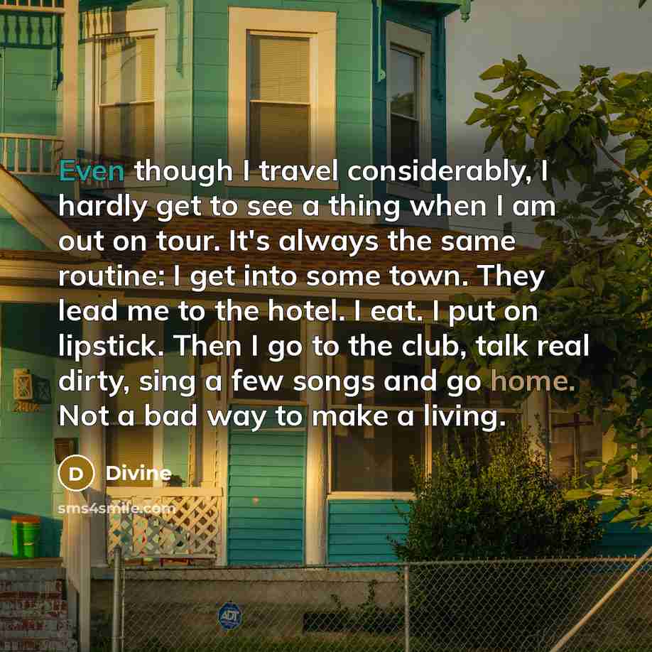 “Even though I travel considerably, I hardly get to see a thing when I am out on tour. It's always the same routine: I get into some town. They lead me to the hotel. I eat. I put on lipstick. Then I go to the club, talk real dirty, sing a few songs and go home. Not a bad way to make a living.” quote by Divine