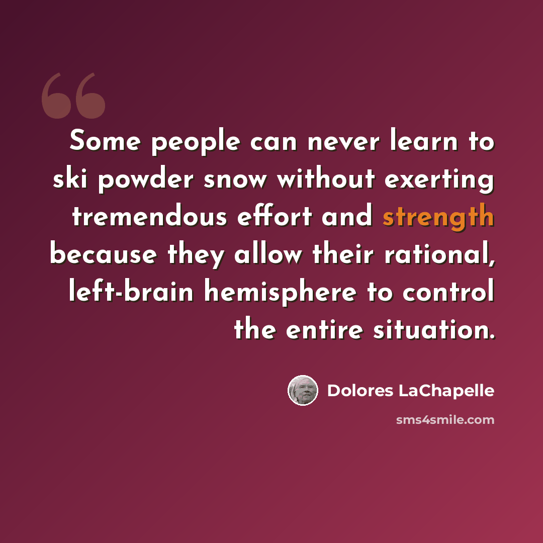 “Some people can never learn to ski powder snow without exerting tremendous effort and strength because they allow their rational, left-brain hemisphere to control the entire situation.” quote by Dolores LaChapelle