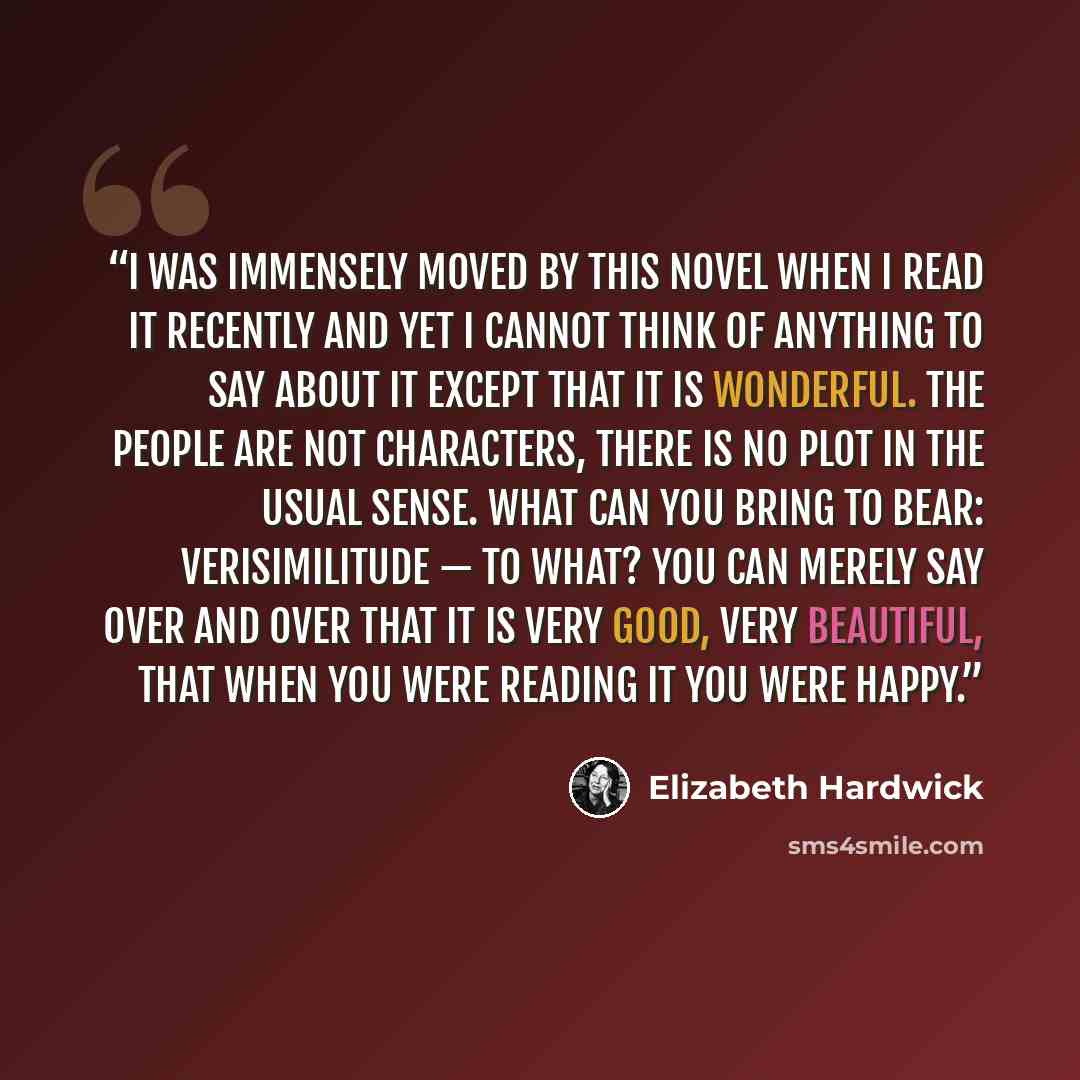 “I was immensely moved by this novel when I read it recently and yet I cannot think of anything to say about it except that it is wonderful. The people are not characters, there is no plot in the usual sense. What can you bring to bear: verisimilitude — to what? You can merely say over and over…” quote by Elizabeth Hardwick