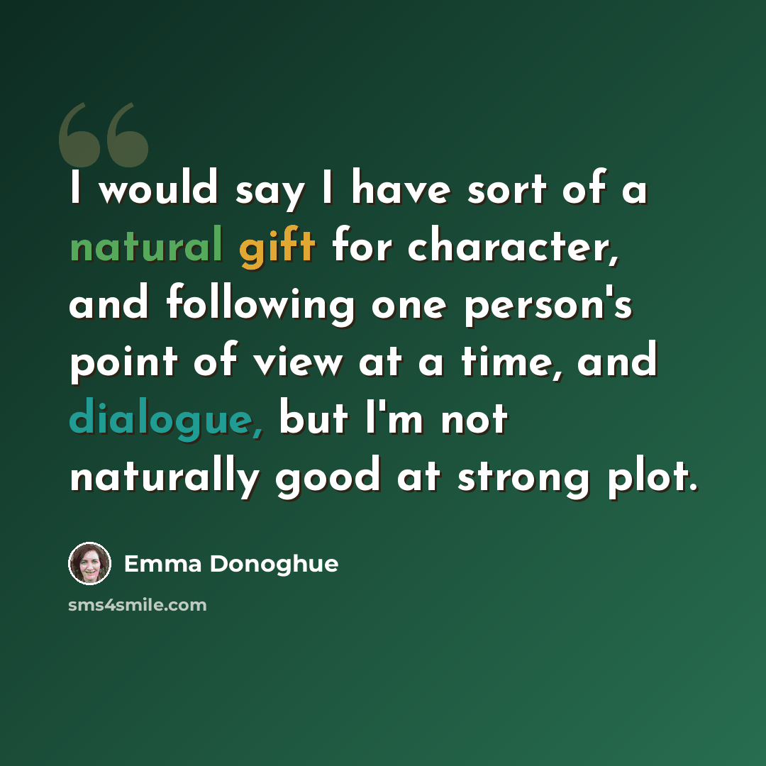 “I would say I have sort of a natural gift for character, and following one person's point of view at a time, and dialogue, but I'm not naturally good at strong plot.” quote by Emma Donoghue