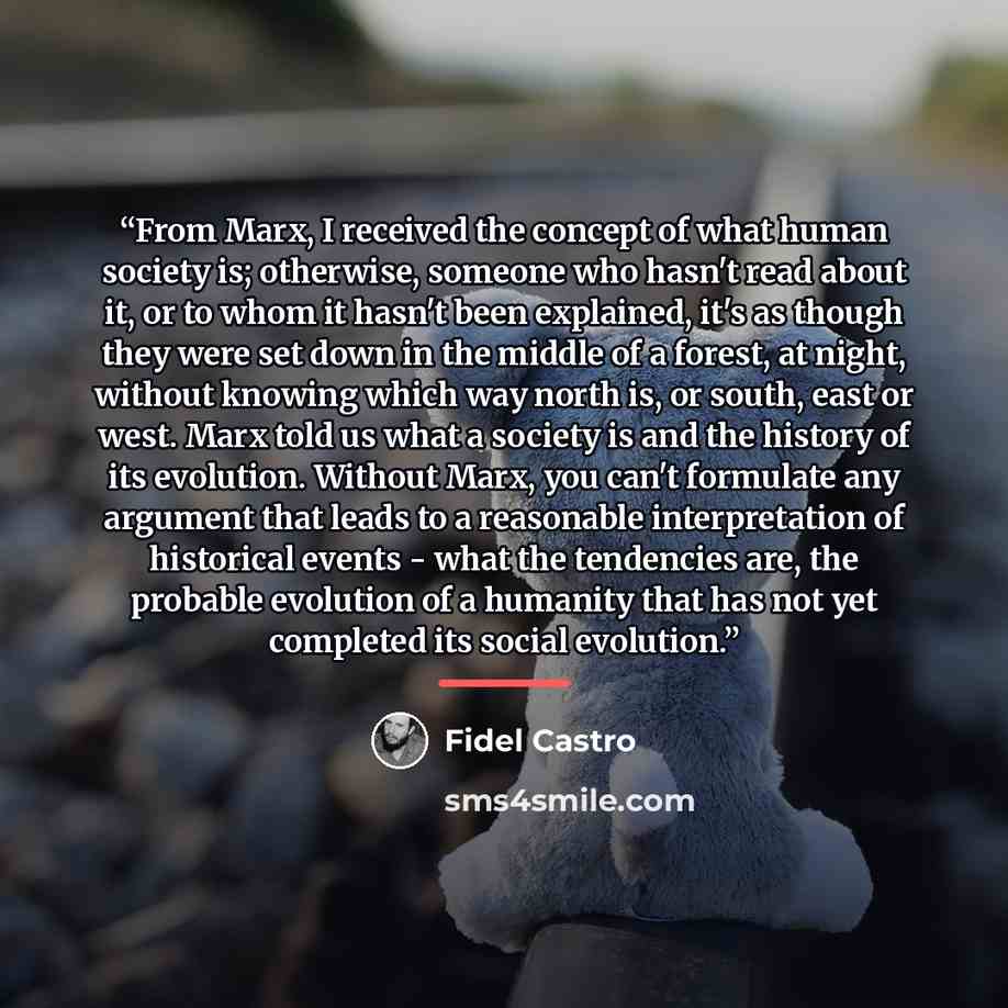 “From Marx, I received the concept of what human society is; otherwise, someone who hasn't read about it, or to whom it hasn't been explained, it's as though they were set down in the middle of a forest, at night, without knowing which way north is, or south, east or west. Marx told us what a…” quote by Fidel Castro