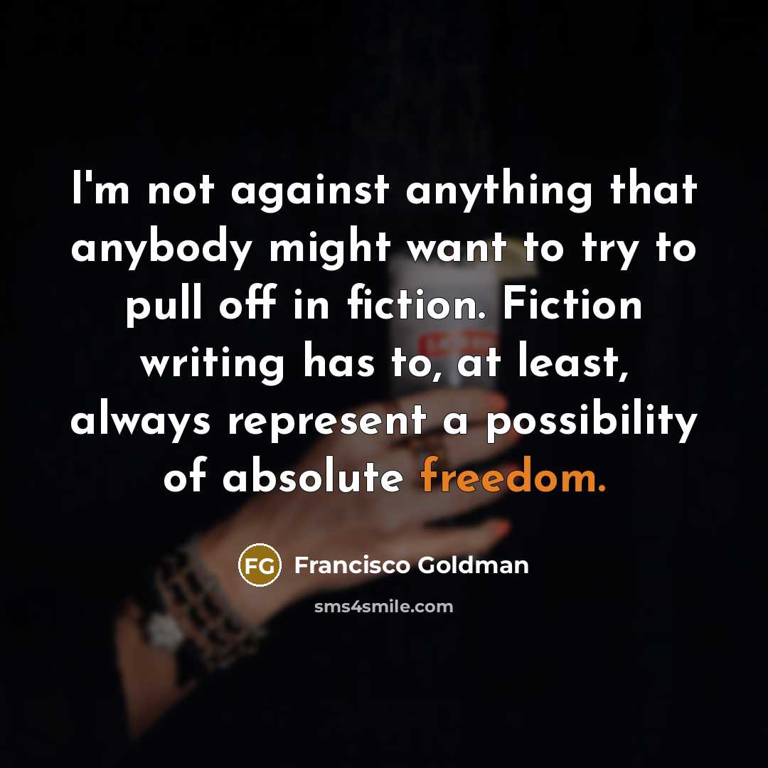“I'm not against anything that anybody might want to try to pull off in fiction. Fiction writing has to, at least, always represent a possibility of absolute freedom.” quote by Francisco Goldman