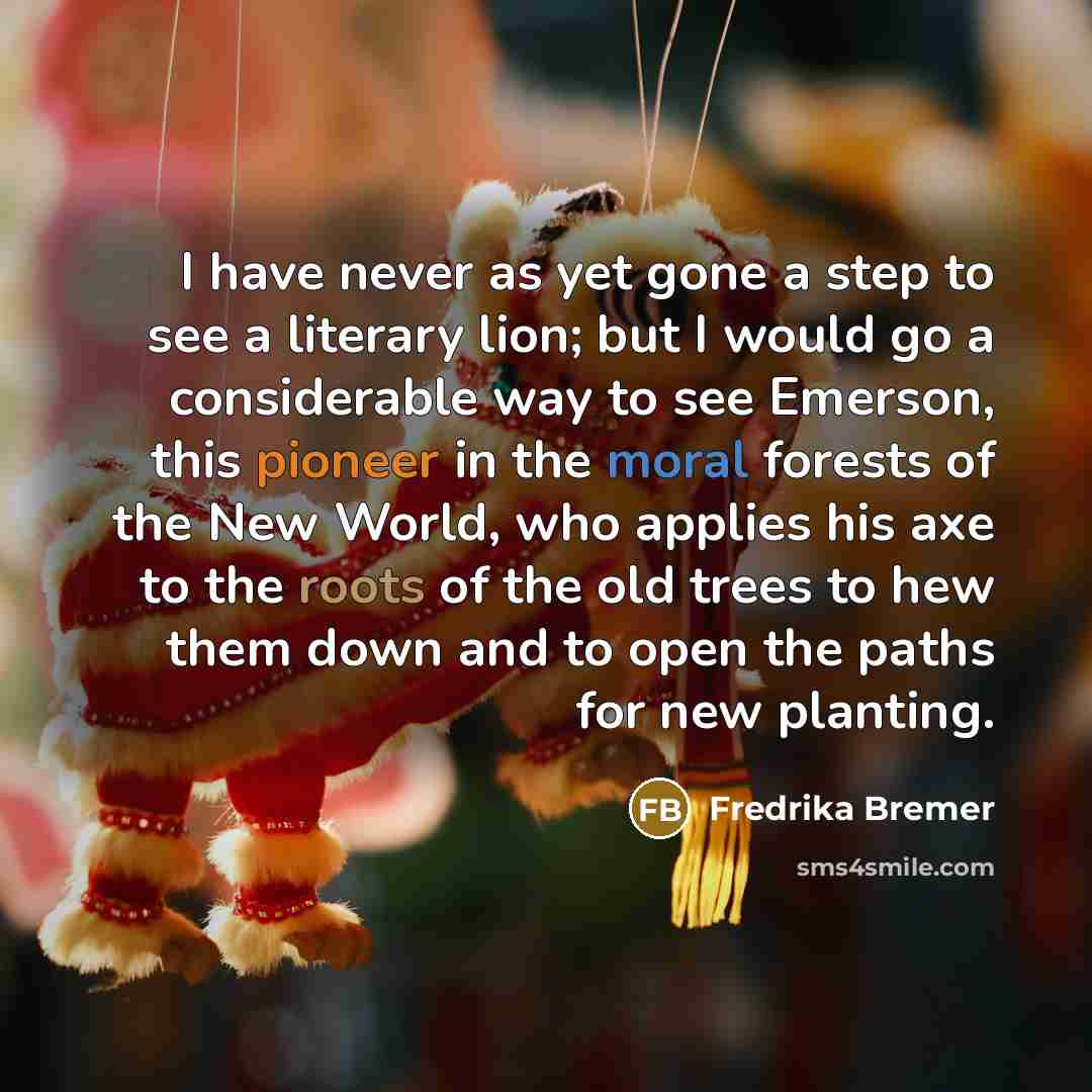 “I have never as yet gone a step to see a literary lion; but I would go a considerable way to see Emerson, this pioneer in the moral forests of the New World, who applies his axe to the roots of the old trees to hew them down and to open the paths for new planting.” quote by Fredrika Bremer