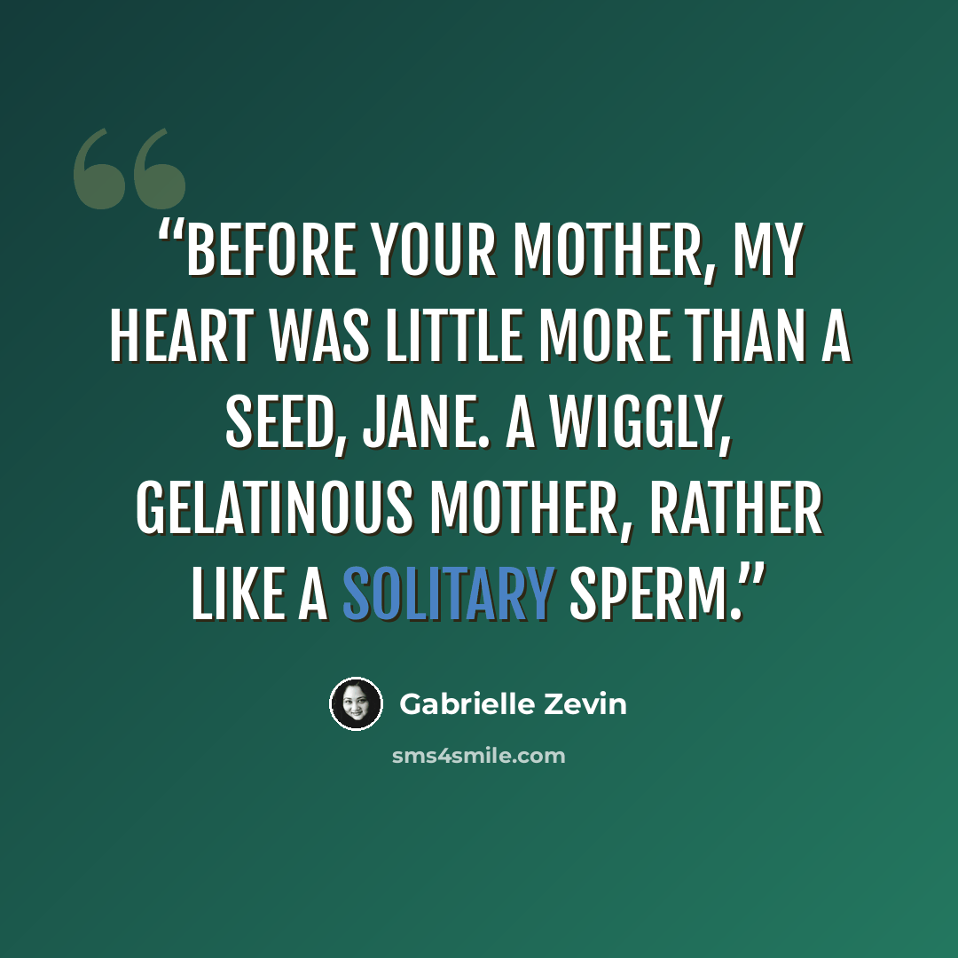 “Before your mother, my heart was little more than a seed, Jane. A wiggly, gelatinous mother, rather like a solitary sperm.” quote by Gabrielle Zevin