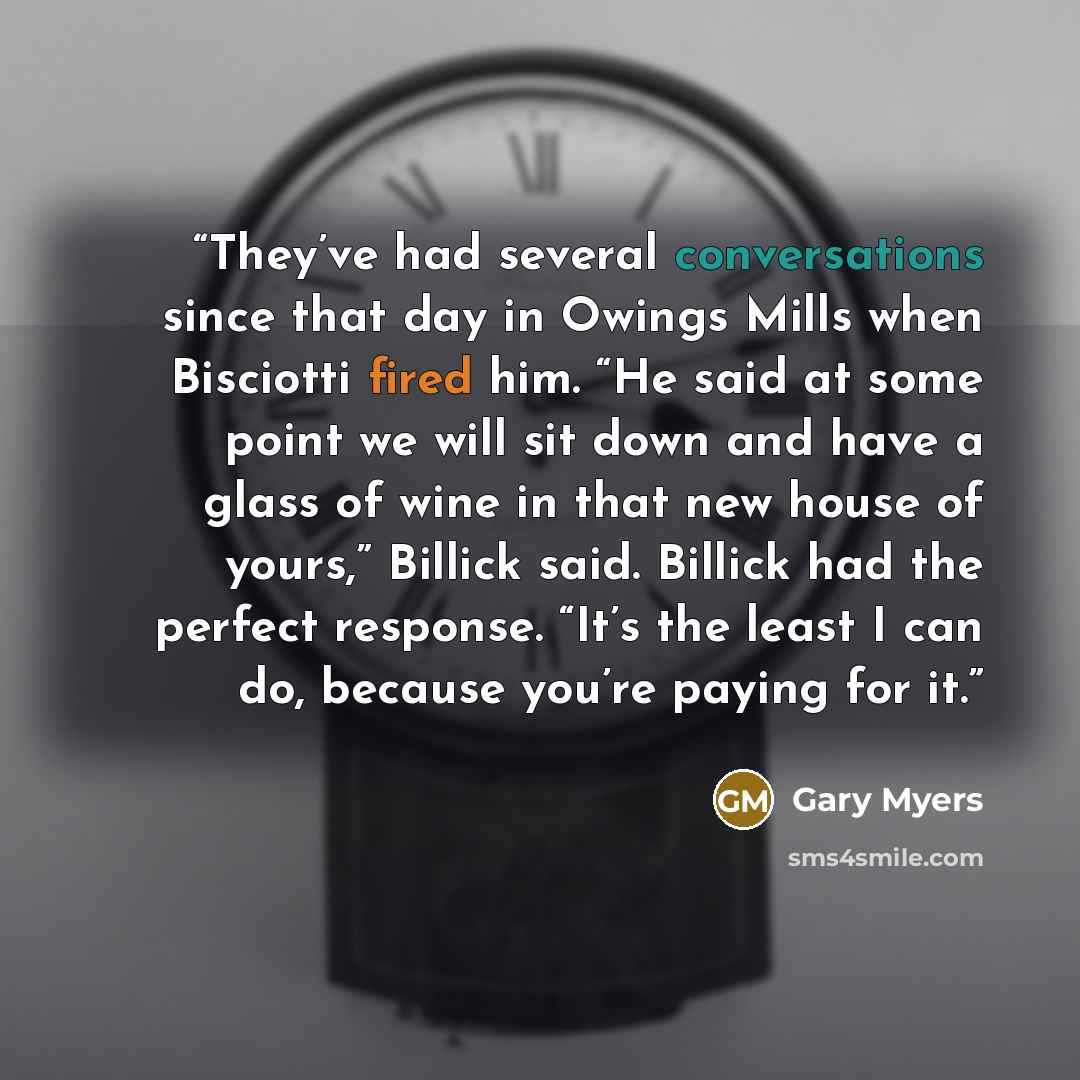 “They’ve had several conversations since that day in Owings Mills when Bisciotti fired him. “He said at some point we will sit down and have a glass of wine in that new house of yours,” Billick said. Billick had the perfect response. “It’s the least I can do, because you’re paying for it.” quote by Gary Myers
