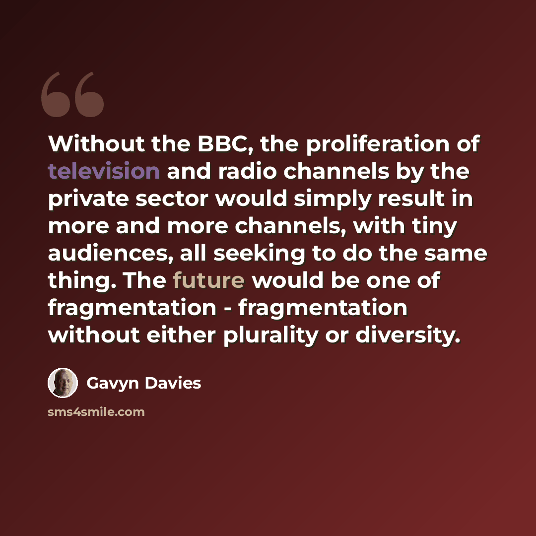 “Without the BBC, the proliferation of television and radio channels by the private sector would simply result in more and more channels, with tiny audiences, all seeking to do the same thing. The future would be one of fragmentation - fragmentation without either plurality or diversity.” quote by Gavyn Davies