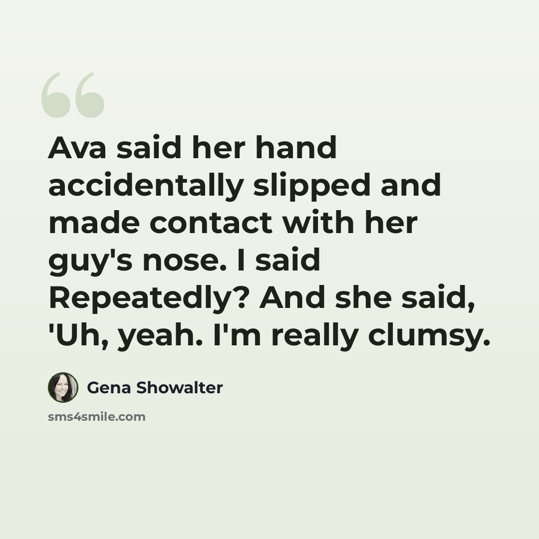 “Ava said her hand accidentally slipped and made contact with her guy's nose. I said Repeatedly? And she said, 'Uh, yeah. I'm really clumsy.” quote by Gena Showalter