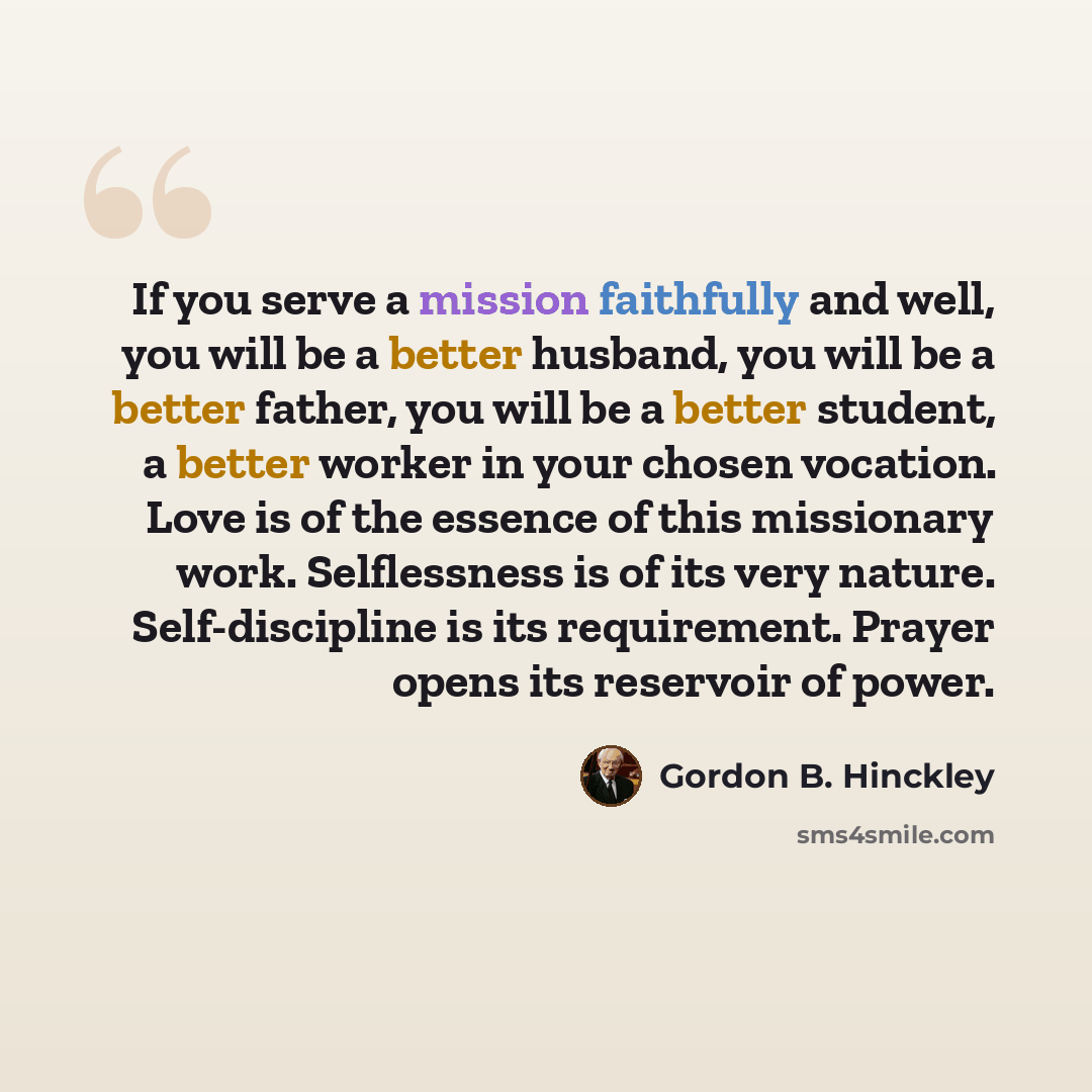 “If you serve a mission faithfully and well, you will be a better husband, you will be a better father, you will be a better student, a better worker in your chosen vocation. Love is of the essence of this missionary work. Selflessness is of its very nature. Self-discipline is its requirement…” quote by Gordon B. Hinckley