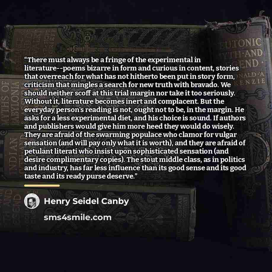 “There must always be a fringe of the experimental in literature--poems bizarre in form and curious in content, stories that overreach for what has not hitherto been put in story form, criticism that mingles a search for new truth with bravado. We should neither scoff at this trial margin nor take…” quote by Henry Seidel Canby