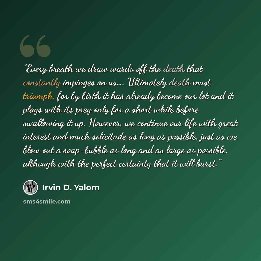 “Every breath we draw wards off the death that constantly impinges on us…. Ultimately death must triumph, for by birth it has already become our lot and it plays with its prey only for a short while before swallowing it up. However, we continue our life with great interest and much solicitude as…” quote by Irvin D. Yalom