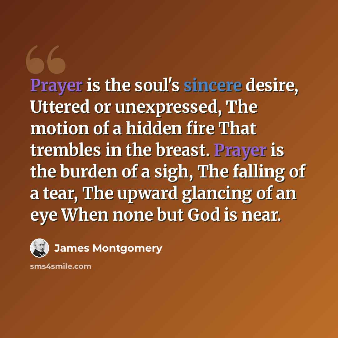 “Prayer is the soul's sincere desire, Uttered or unexpressed, The motion of a hidden fire That trembles in the breast. Prayer is the burden of a sigh, The falling of a tear, The upward glancing of an eye When none but God is near.” quote by James Montgomery