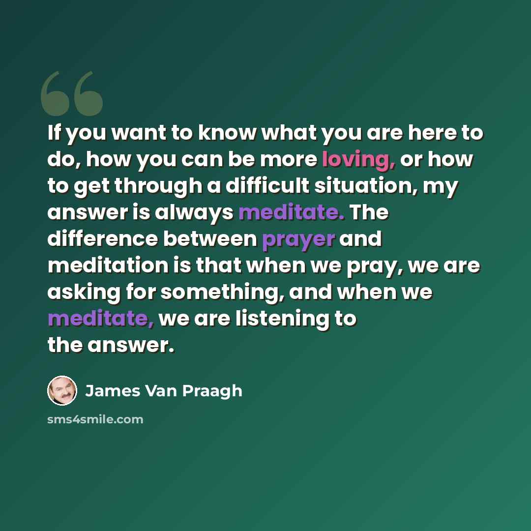 “If you want to know what you are here to do, how you can be more loving, or how to get through a difficult situation, my answer is always meditate. The difference between prayer and meditation is that when we pray, we are asking for something, and when we meditate, we are listening to the answer.” quote by James Van Praagh