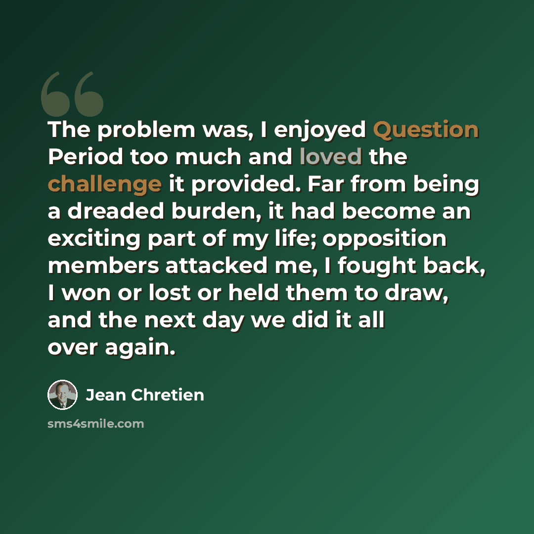 “The problem was, I enjoyed Question Period too much and loved the challenge it provided. Far from being a dreaded burden, it had become an exciting part of my life; opposition members attacked me, I fought back, I won or lost or held them to draw, and the next day we did it all over again.” quote by Jean Chretien