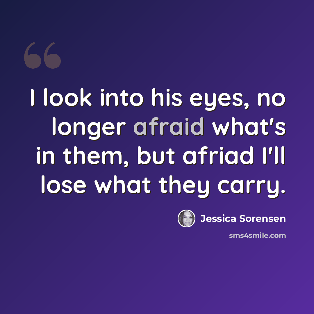 “I look into his eyes, no longer afraid what's in them, but afriad I'll lose what they carry.” quote by Jessica Sorensen