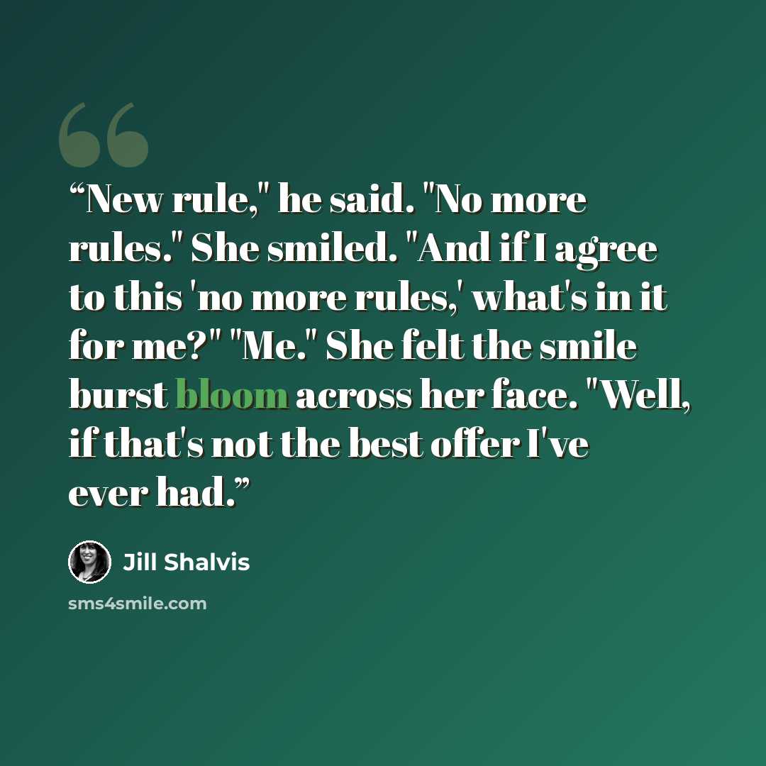 “New rule," he said. "No more rules." She smiled. "And if I agree to this 'no more rules,' what's in it for me?" "Me." She felt the smile burst bloom across her face. "Well, if that's not the best offer I've ever had.” quote by Jill Shalvis