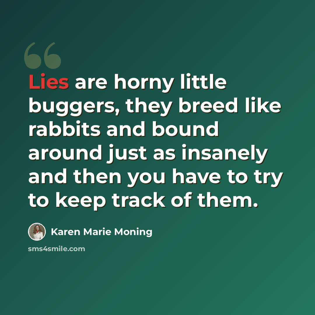 “Lies are horny little buggers, they breed like rabbits and bound around just as insanely and then you have to try to keep track of them.” quote by Karen Marie Moning