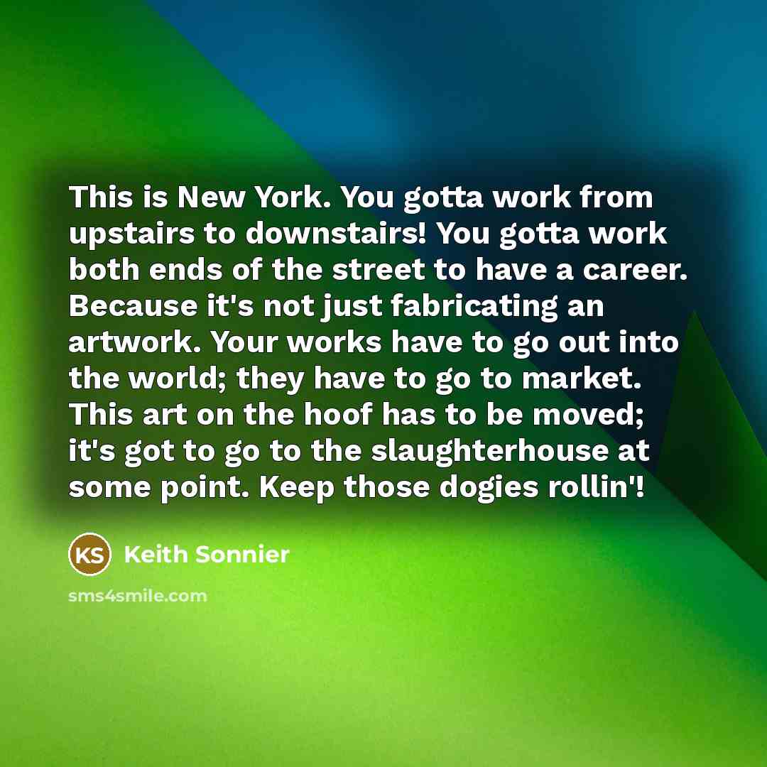 “This is New York. You gotta work from upstairs to downstairs! You gotta work both ends of the street to have a career. Because it's not just fabricating an artwork. Your works have to go out into the world; they have to go to market. This art on the hoof has to be moved; it's got to go to the…” quote by Keith Sonnier