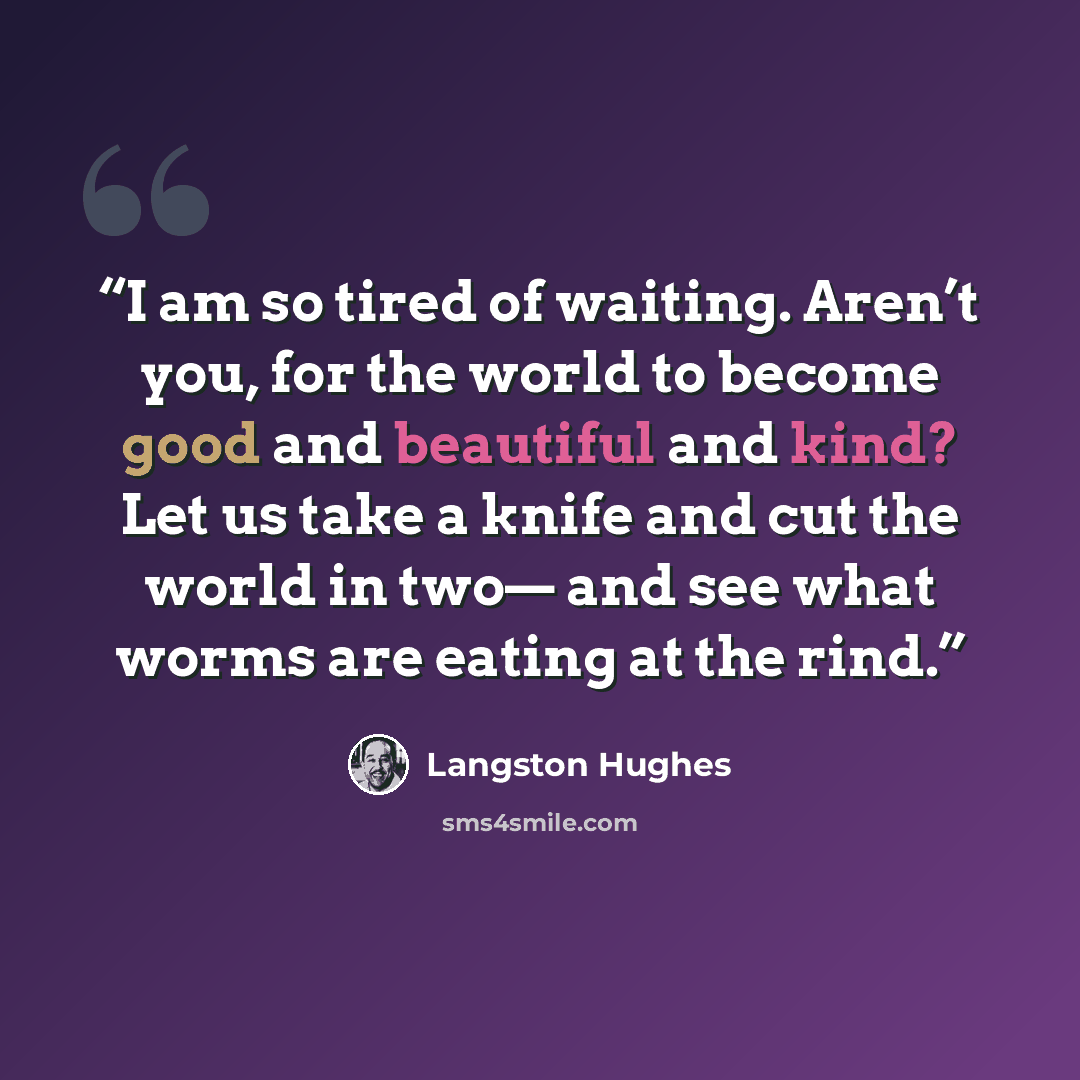 “I am so tired of waiting. Aren’t you, for the world to become good and beautiful and kind? Let us take a knife and cut the world in two— and see what worms are eating at the rind.” quote by Langston Hughes