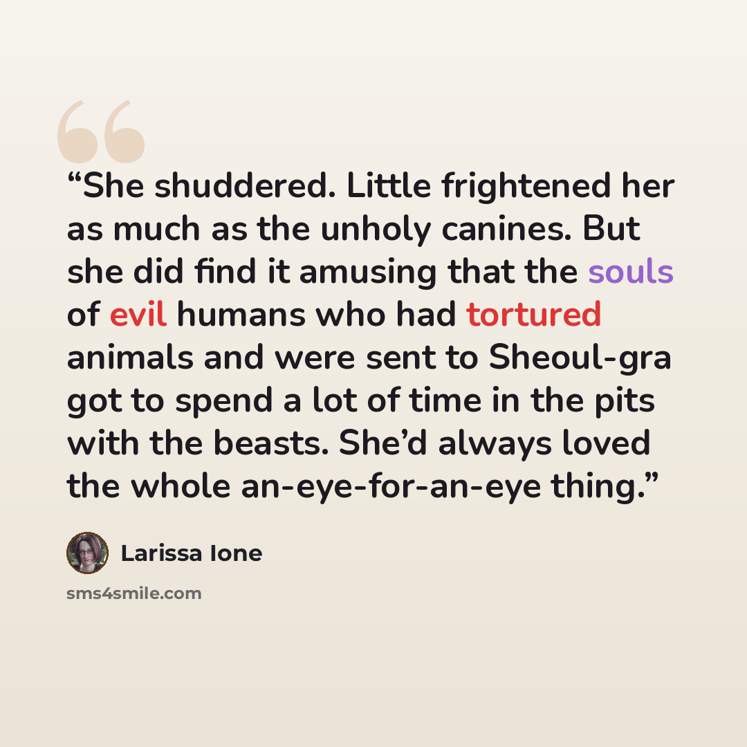 “She shuddered. Little frightened her as much as the unholy canines. But she did find it amusing that the souls of evil humans who had tortured animals and were sent to Sheoul-gra got to spend a lot of time in the pits with the beasts. She’d always loved the whole an-eye-for-an-eye thing.” quote by Larissa Ione