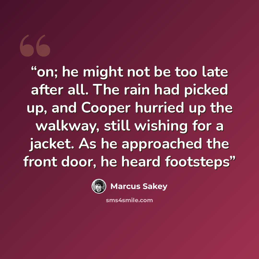 “on; he might not be too late after all. The rain had picked up, and Cooper hurried up the walkway, still wishing for a jacket. As he approached the front door, he heard footsteps” quote by Marcus Sakey