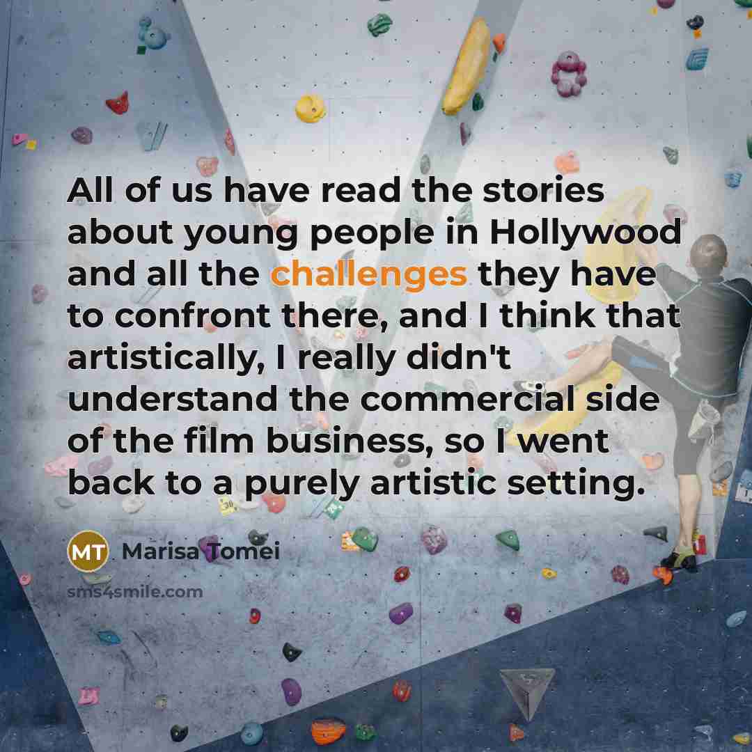 “All of us have read the stories about young people in Hollywood and all the challenges they have to confront there, and I think that artistically, I really didn't understand the commercial side of the film business, so I went back to a purely artistic setting.” quote by Marisa Tomei