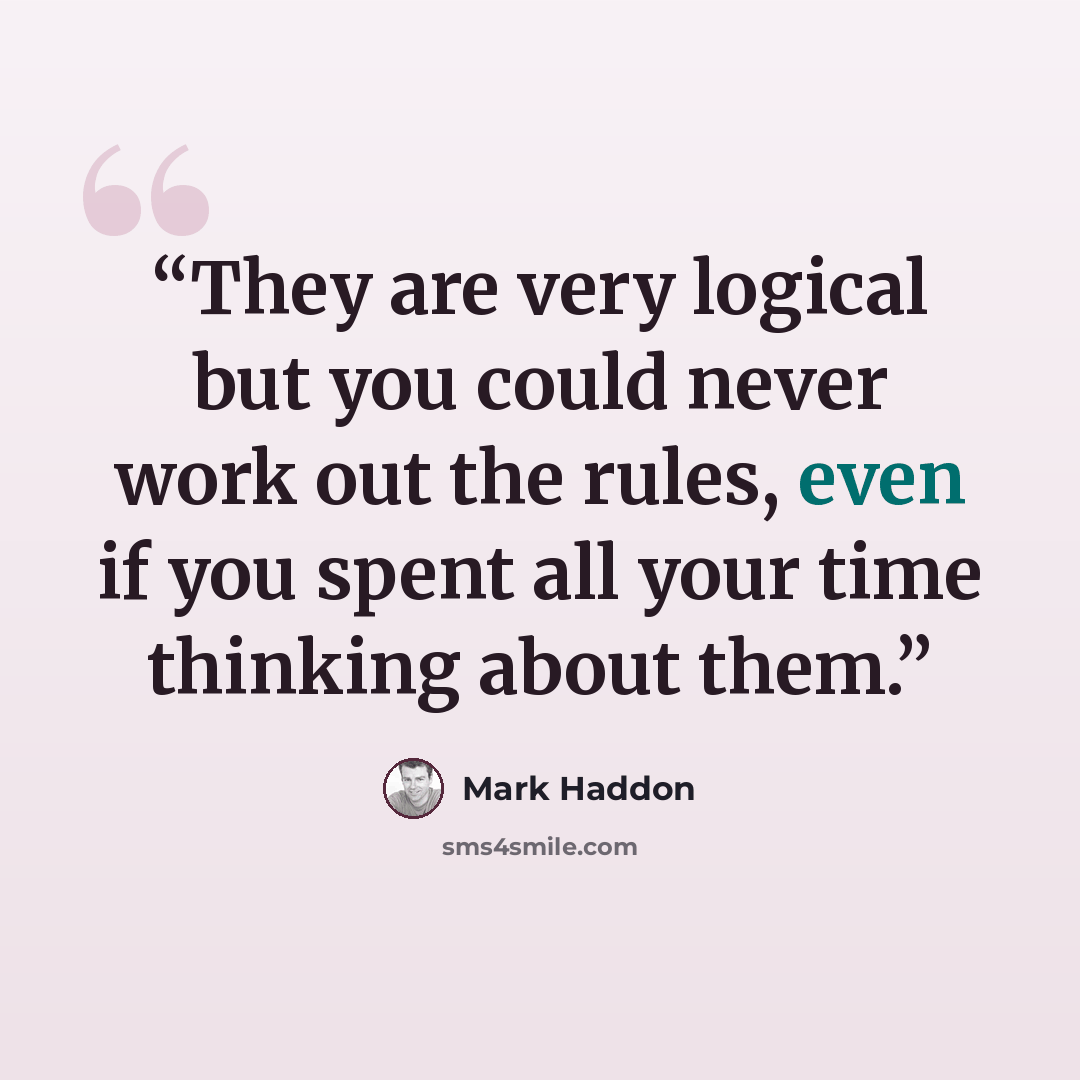 “They are very logical but you could never work out the rules, even if you spent all your time thinking about them.” quote by Mark Haddon