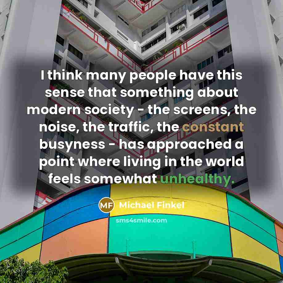 “I think many people have this sense that something about modern society - the screens, the noise, the traffic, the constant busyness - has approached a point where living in the world feels somewhat unhealthy.” quote by Michael Finkel